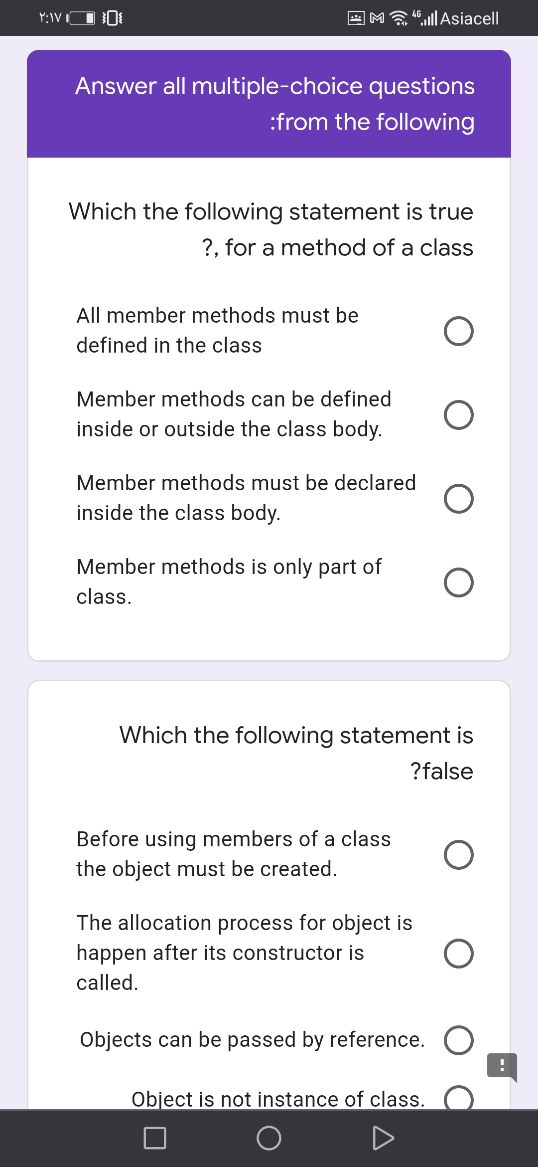 Ma |Asiacell
4G
Answer all multiple-choice questions
:from the following
Which the following statement is true
?, for a method of a class
All member methods must be
defined in the class
Member methods can be defined
inside or outside the class body.
Member methods must be declared
inside the class body.
Member methods is only part of
class.
Which the following statement is
?false
Before using members of a class
the object must be created.
The allocation process for object is
happen after its constructor is
called.
Objects can be passed by reference. O
Object is not instance of class.
