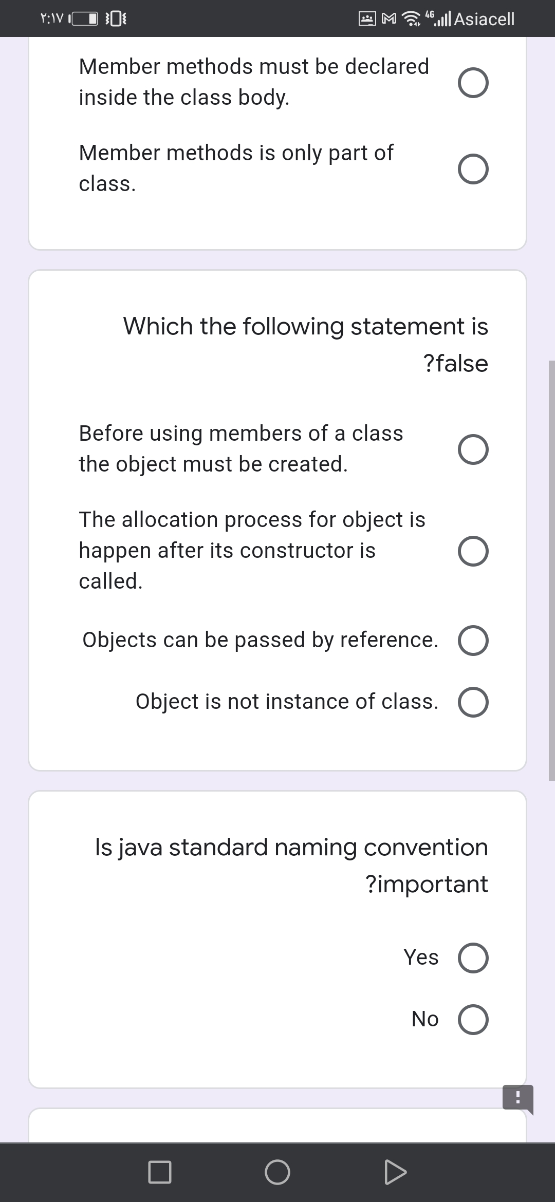 M 4llAsiacell
Member methods must be declared
inside the class body.
Member methods is only part of
class.
Which the following statement is
?false
Before using members of a class
the object must be created.
The allocation process for object is
happen after its constructor is
called.
Objects can be passed by reference.
Object is not instance of class. O
Is java standard naming convention
?important
Yes
No
