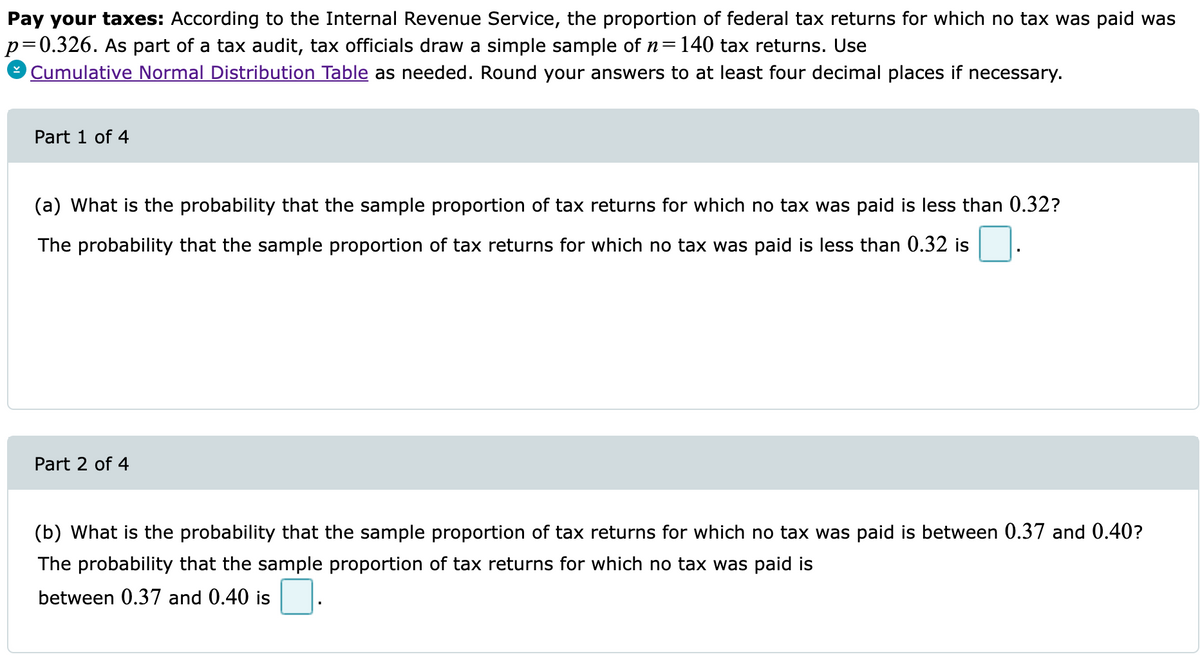 Pay your taxes: According to the Internal Revenue Service, the proportion of federal tax returns for which no tax was paid was
p=0.326. As part of a tax audit, tax officials draw a simple sample of n=140 tax returns. Use
Cumulative Normal Distribution Table as needed. Round your answers to at least four decimal places if necessary.
Part 1 of 4
(a) What is the probability that the sample proportion of tax returns for which no tax was paid is less than 0.32?
The probability that the sample proportion of tax returns for which no tax was paid is less than 0.32 is
Part 2 of 4
(b) What is the probability that the sample proportion of tax returns for which no tax was paid is between 0.37 and 0.40?
The probability that the sample proportion of tax returns for which no tax was paid is
between 0.37 and 0.40 is
