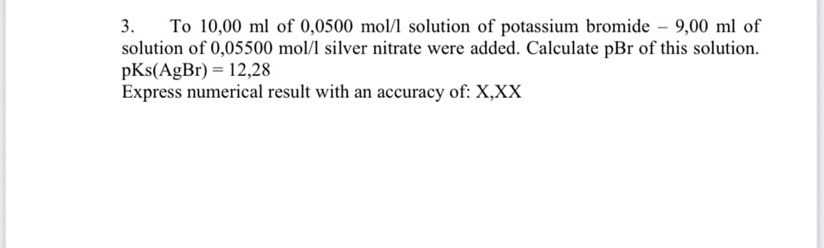 To 10,00 ml of 0,0500 mol/l solution of potassium bromide – 9,00 ml of
solution of 0,05500 mol/1 silver nitrate were added. Calculate pBr of this solution.
pKs(AgBr) = 12,28
Express numerical result with an accuracy of: X,XX
3.
%3D
