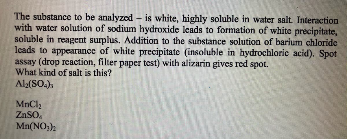 The substance to be analyzed - is white, highly soluble in water salt. Interaction
with water solution of sodium hydroxide leads to formation of white precipitate,
soluble in reagent surplus. Addition to the substance solution of barium chloride
leads to appearance of white precipitate (insoluble in hydrochloric acid). Spot
assay (drop reaction, filter paper test) with alizarin gives red spot.
What kind of salt is this?
Al2(SO4)3
MnCl2
ZNSO4
Mn(NO3)2
