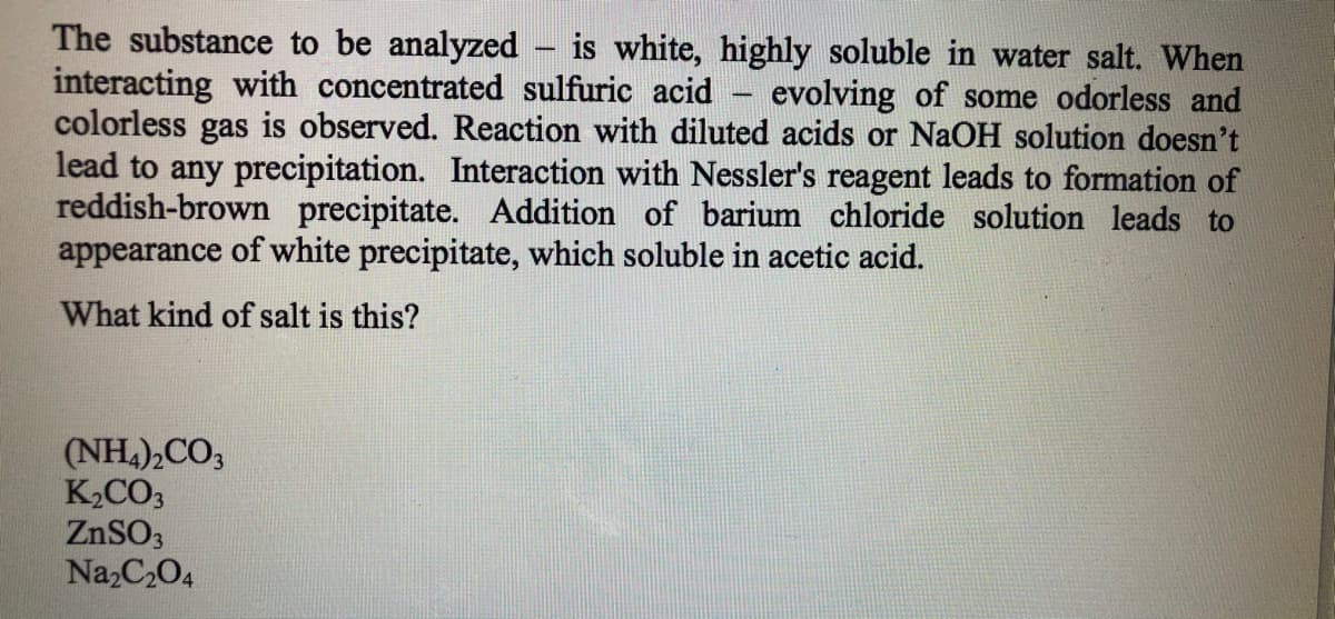 The substance to be analyzed – is white, highly soluble in water salt. When
interacting with concentrated sulfuric acid - evolving of some odorless and
colorless gas is observed. Reaction with diluted acids or NaOH solution doesn't
lead to any precipitation. Interaction with Nessler's reagent leads to formation of
reddish-brown precipitate. Addition of barium chloride solution leads to
appearance of white precipitate, which soluble in acetic acid.
What kind of salt is this?
(NH,),CO3
K2CO3
ZNSO3
Na,C204
