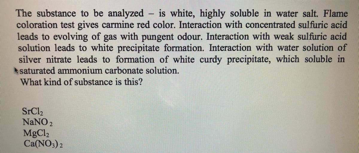 The substance to be analyzed – is white, highly soluble in water salt. Flame
coloration test gives carmine red color. Interaction with concentrated sulfuric acid
leads to evolving of gas with pungent odour. Interaction with weak sulfuric acid
solution leads to white precipitate formation. Interaction with water solution of
silver nitrate leads to formation of white curdy precipitate, which soluble in
A saturated ammonium carbonate solution.
What kind of substance is this?
|
SrCl2
NaNO2
MgCl2
Ca(NO3) 2
