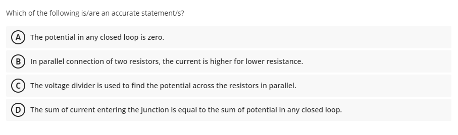 Which of the following is/are an accurate statement/s?
A The potential in any closed loop is zero.
B In parallel connection of two resistors, the current is higher for lower resistance.
The voltage divider is used to find the potential across the resistors in parallel.
The sum of current entering the junction is equal to the sum of potential in any closed loop.

