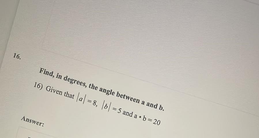 16.
Find, in degrees, the angle between a and b.
16) Given that
a = 8, b =5 and a • b = 20
Answer:
