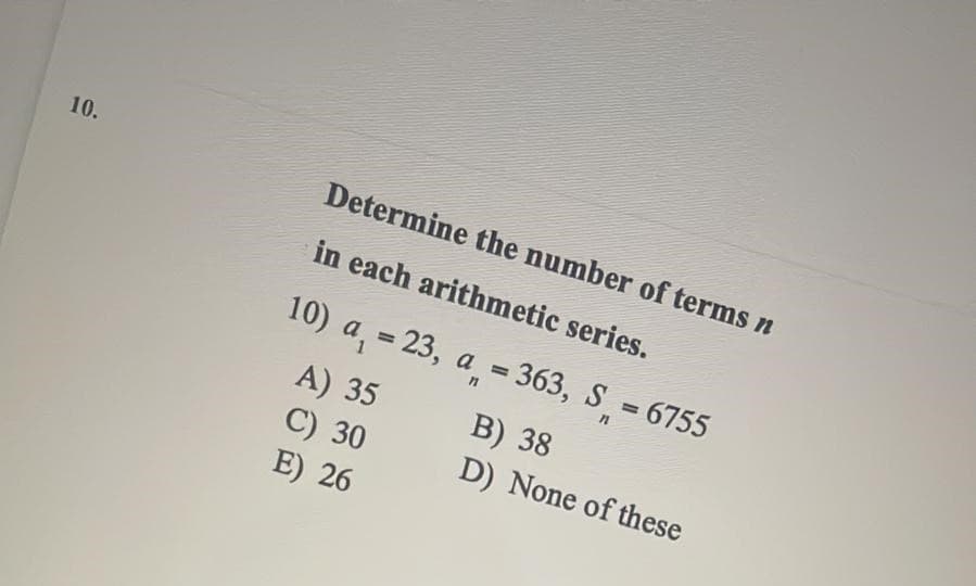 10.
Determine the number of terms n
in each arithmetic series.
10) a, = 23, a = 363, S = 6755
%3D
%3D
%3D
A) 35
C) 30
E) 26
В) 38
D) None of these
