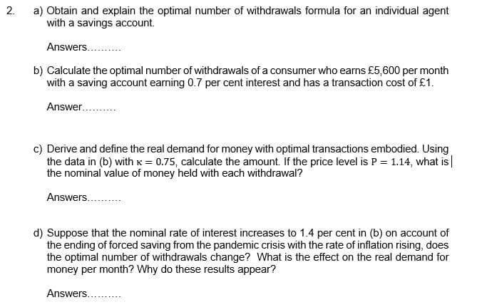 2.
a) Obtain and explain the optimal number of withdrawals formula for an individual agent
with a savings account.
Answers....
b) Calculate the optimal number of withdrawals of a consumer who earns £5,600 per month
with a saving account earning 0.7 per cent interest and has a transaction cost of £1.
Answer.
c) Derive and define the real demand for money with optimal transactions embodied. Using
the data in (b) with x = 0.75, calculate the amount. If the price level is P = 1.14, what is|
the nominal value of money held with each withdrawal?
Answers....
d) Suppose that the nominal rate of interest increases to 1.4 per cent in (b) on account of
the ending of forced saving from the pandemic crisis with the rate of inflation rising, does
the optimal number of withdrawals change? What is the effect on the real demand for
money per month? Why do these results appear?
Answers...
