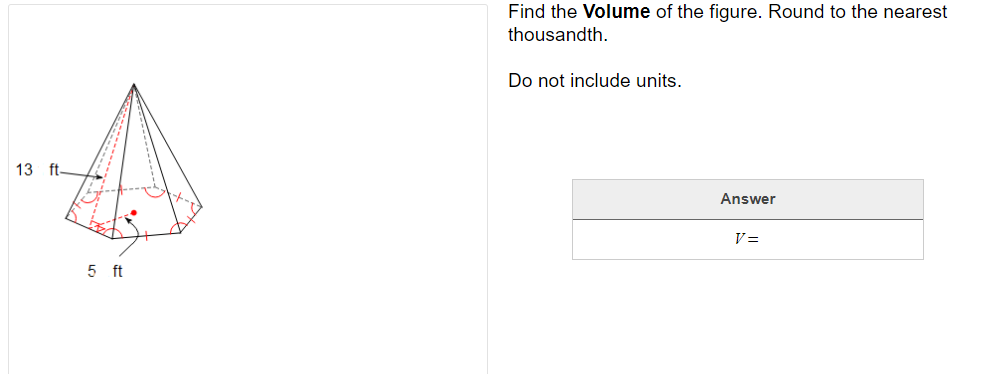 Find the Volume of the figure. Round to the nearest
thousandth.
Do not include units.
13 ft
Answer
V=
5 ft
