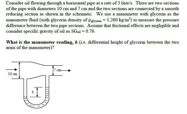 Consider oil flowing through a horizontal pipe at a rate of 3 liter/s. There are two sections
of the pipe with diameters 10 cm and 7 cm and the two sections are connected by a smooth
reducing section as shown in the schematic. We use a manometer with glycerin as the
manometer fluid (with glycerin density of Pglycerin 1,260 kg/m³) to measure the pressure
difference between the two pipe sections. Assume that frictional effects are negligible and
consider specific gravity of oil as SGoil = 0.76.
What is the manometer reading, h (i.e. differential height of glycerin between the two
arms of the manometer)?
10 cm
I
h
7 cm-