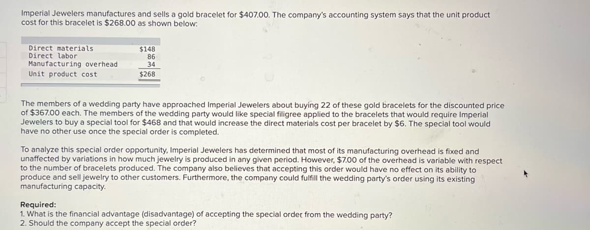 Imperial Jewelers manufactures and sells a gold bracelet for $407.00. The company's accounting system says that the unit product
cost for this bracelet is $268.00 as shown below:
Direct materials
Direct labor
$148
86
34
Manufacturing overhead
Unit product cost
$268
The members of a wedding party have approached Imperial Jewelers about buying 22 of these gold bracelets for the discounted price
of $367.00 each. The members of the wedding party would like special filigree applied to the bracelets that would require Imperial
Jewelers to buy a special tool for $468 and that would increase the direct materials cost per bracelet by $6. The special tool would
have no other use once the special order is completed.
To analyze this special order opportunity, Imperial Jewelers has determined that most of its manufacturing overhead is fixed and
unaffected by variations in how much jewelry is produced in any given period. However, $7.00 of the overhead is variable with respect
to the number of bracelets produced. The company also believes that accepting this order would have no effect on its ability to
produce and sell jewelry to other customers. Furthermore, the company could fulfill the wedding party's order using its existing
manufacturing capacity.
Required:
1. What is the financial advantage (disadvantage) of accepting the special order from the wedding party?
2. Should the company accept the special order?
