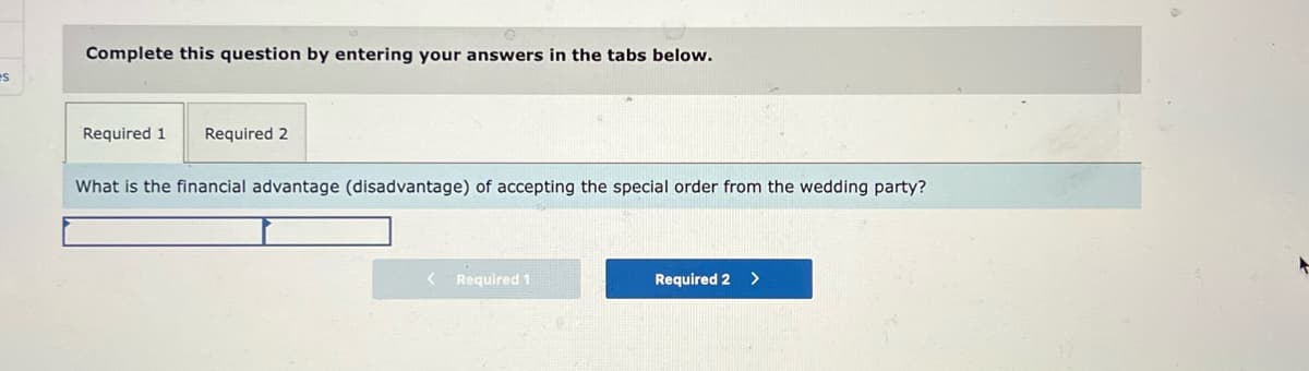Complete this question by entering your answers in the tabs below.
es
Required 1
Required 2
What is the financial advantage (disadvantage) of accepting the special order from the wedding party?
Required 1
Required 2
<>
