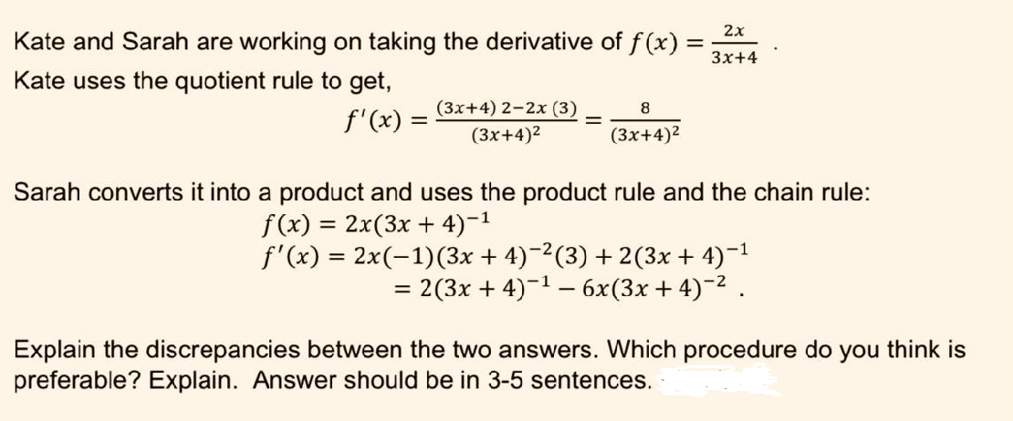 Kate and Sarah are working on taking the derivative of f(x) =
Kate uses the quotient rule to get,
f'(x) =
(3x+4) 2-2x (3)
(3x+4)²
=
8
(3x+4)²
2x
3x+4
Sarah converts it into a product and uses the product rule and the chain rule:
f(x) = 2x(3x + 4)-¹
f'(x) = 2x(-1)(3x + 4)−²(3)+2(3x + 4)-¹
= 2(3x + 4)¯¹ − 6x(3x+4)¯² .
Explain the discrepancies between the two answers. Which procedure do you think is
preferable? Explain. Answer should be in 3-5 sentences.