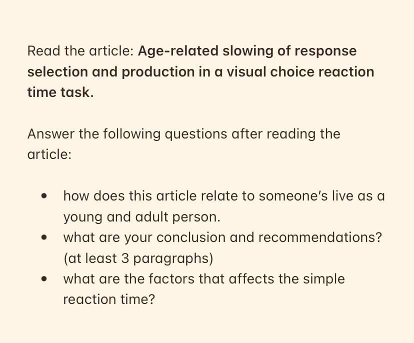 Read the article: Age-related slowing of response
selection and production in a visual choice reaction
time task.
Answer the following questions after reading the
article:
how does this article relate to someone's live as a
young and adult person.
what are your conclusion and recommendations?
(at least 3 paragraphs)
what are the factors that affects the simple
reaction time?