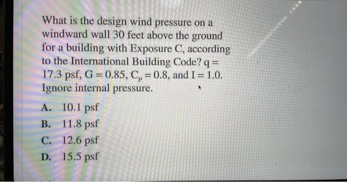 What is the design wind pressure on a
windward wall 30 feet above the ground
for a building with Exposure C, according
to the International Building Code? q =
17.3 psf, G = 0.85, C₂ = 0.8, and I = 1.0.
Ignore internal pressure.
A. 10.1 psf
B. 11.8 psf
C.
12.6 psf
D. 15.5 psf
rece
6000