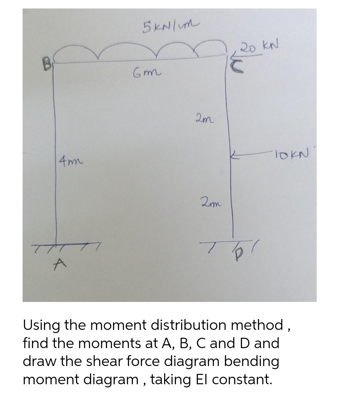4mm
A
5kN/m
Gm
2m
2m
20 KN
TO!
TOKN
Using the moment distribution method,
find the moments at A, B, C and D and
draw the shear force diagram bending
moment diagram, taking El constant.