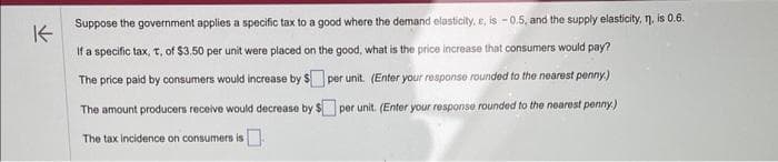 K
Suppose the government applies a specific tax to a good where the demand elasticity, e, is -0.5, and the supply elasticity, n, is 0.6.
If a specific tax, t, of $3.50 per unit were placed on the good, what is the price increase that consumers would pay?
The price paid by consumers would increase by $
per unit. (Enter your response rounded to the nearest penny.)
per unit. (Enter your response rounded to the nearest penny.)
The amount producers receive would decrease by $
The tax incidence on consumers is