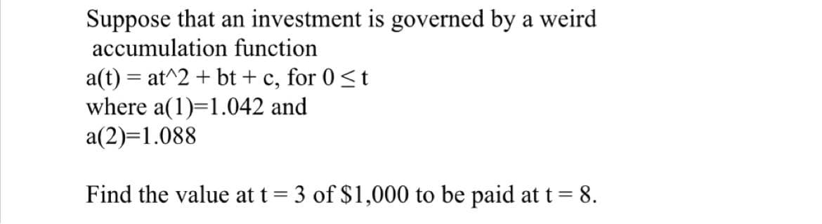Suppose that an investment is governed by a weird
accumulation function
a(t) = at^2 + bt + c, for 0 ≤t
where a(1)=1.042 and
a(2)=1.088
Find the value at t = 3 of $1,000 to be paid at t = 8.