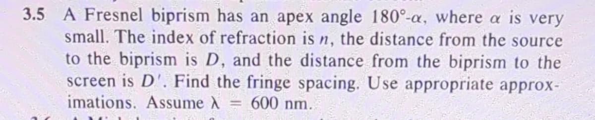 3.5 A Fresnel biprism has an apex angle 180°-a, where a is very
small. The index of refraction is n, the distance from the source
to the biprism is D, and the distance from the biprism to the
screen is D'. Find the fringe spacing. Use appropriate approx-
imations. Assume λ = 600 nm.