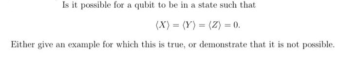 Is it possible for a qubit to be in a state such that
(X) = (Y) = (Z) = 0.
Either give an example for which this is true, or demonstrate that it is not possible.