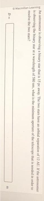 An astronomer is observing a binary star that is 15 pc away. The two stars have an orbital separation of 12 AU. If the astronomer
is observing the binary star at a wavelength of 580 nm, what is the minimum aperture of the telescope that is needed in order to
resolve the two stars?
Macmillan Learning
D=
m