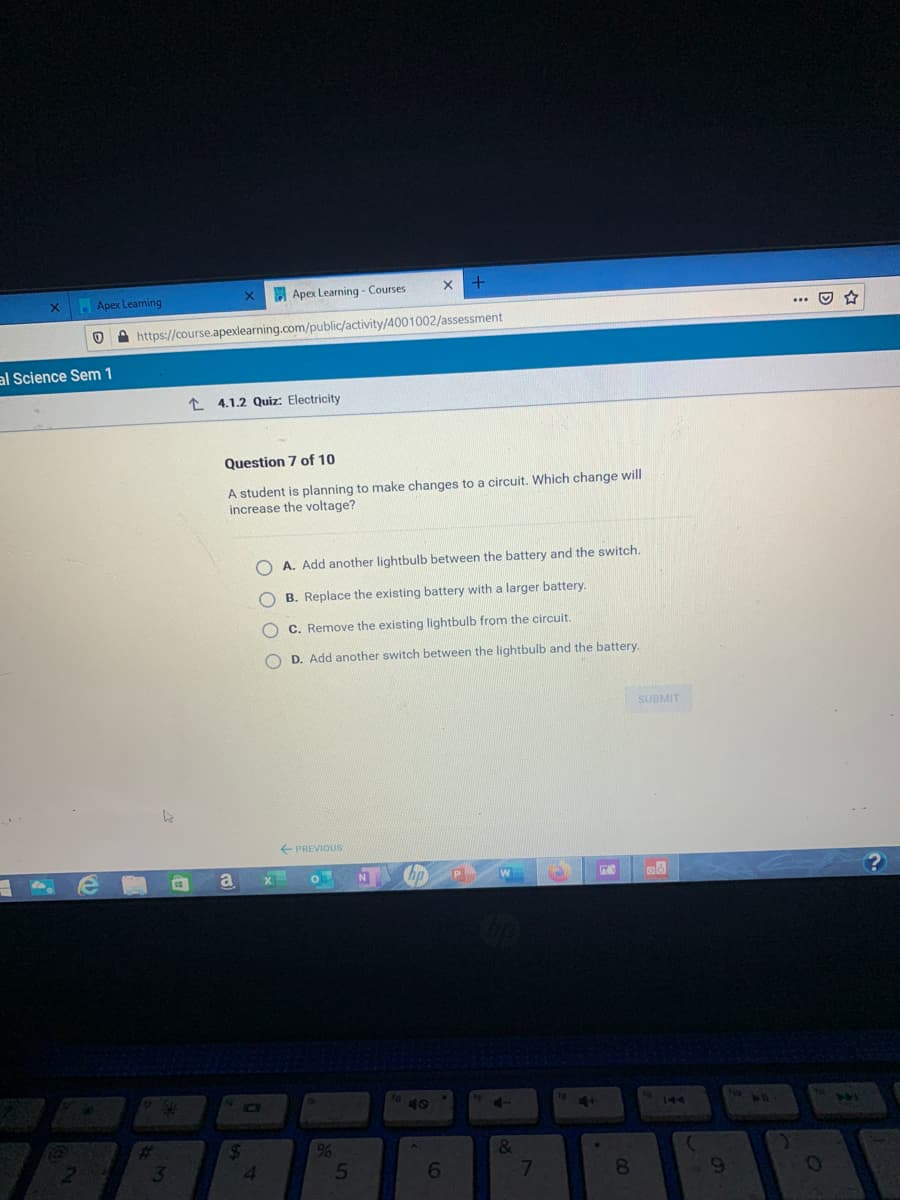 Apex Learning
A Apex Learning - Courses
... O
O A https://course.apexlearning.com/public/activity/4001002/assessment
al Science Sem 1
* 4.1.2 Quiz: Electricity
Question 7 of 10
A student is planning to make changes to a circuit. Which change will
increase the voltage?
A. Add another lightbulb between the battery and the switch.
O B. Replace the existing battery with a larger battery.
O C. Remove the existing lightbulb from the circuit.
O D. Add another switch between the lightbulb and the battery.
SUBMIT
E PREVIOUS
a
hp P
40
47
%23
24
4.
3
7
8
9-
5T
