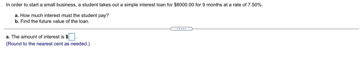 In order to start a small business, a student takes out a simple interest loan for $6000.00 for 9 months at a rate of 7.50%.
a. How much interest must the student pay?
b. Find the future value of the loan.
.....
a. The amount of interest is $
(Round to the nearest cent as needed.)
