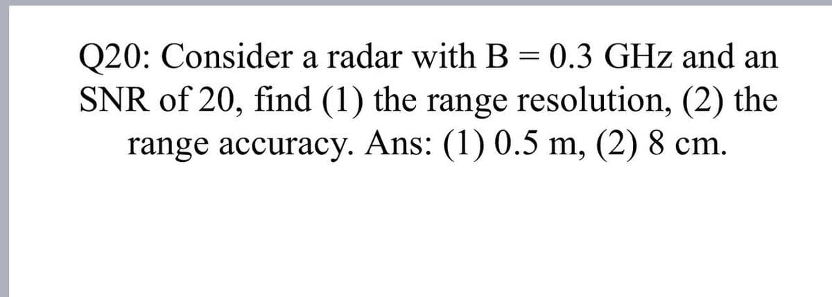 Q20: Consider a radar with B = 0.3 GHz and an
SNR of 20, find (1) the range resolution, (2) the
range accuracy. Ans: (1) 0.5 m, (2) 8 cm.