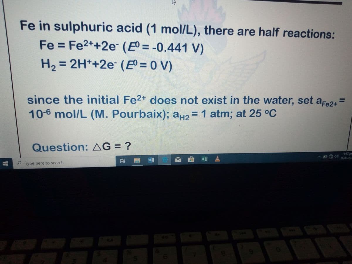 Fe in sulphuric acid (1 mol/L), there are half reactions:
Fe = Fe2++2e (Eº = -0.441 V)
H2 = 2H*+2e (E = 0 V)
%3D
since the initial Fe2+ does not exist in the water, set afe24=
10-6 mol/L (M. Pourbaix); a42 = 1 atm; at 25 °C
Question: AG = ?
11:57 pm
29/03/202
耳 W
Type here to search
40
