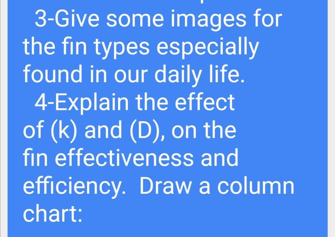 3-Give some images for
the fin types especially
found in our daily life.
4-Explain the effect
of (k) and (D), on the
fin effectiveness and
efficiency. Draw a column
chart:
