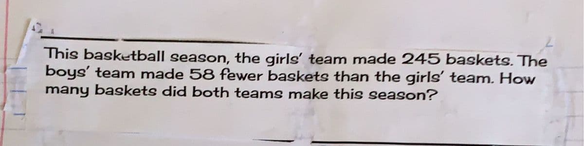 This basketball season, the girls' team made 245 baskets. The
boys' team made 58 fewer baskets than the girls' team. How
many baskets did both teams make this season?
