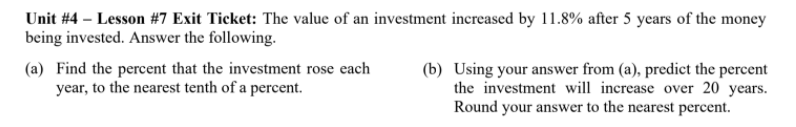Unit #4 – Lesson #7 Exit Ticket: The value of an investment increased by 11.8% after 5 years of the money
being invested. Answer the following.
(a) Find the percent that the investment rose each
year, to the nearest tenth of a percet.
(b) Using your answer from (a), predict the percent
the investment will increase over 20 years.
Round your answer to the nearest percent.
