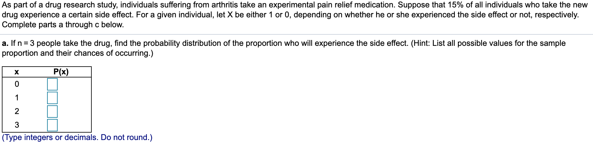 As part of a drug research study, individuals suffering from arthritis take an experimental pain relief medication. Suppose that 15% of all individuals who take the new
drug experience a certain side effect. For a given individual, let X be either 1 or 0, depending on whether he or she experienced the side effect or not, respectively.
Complete parts a through c below.
a. If n= 3 people take the drug, find the probability distribution of the proportion who will experience the side effect. (Hint: List all possible values for the sample
proportion and their chances of occurring.)
P(x)
х
3
(Type integers or decimals. Do not round.)
