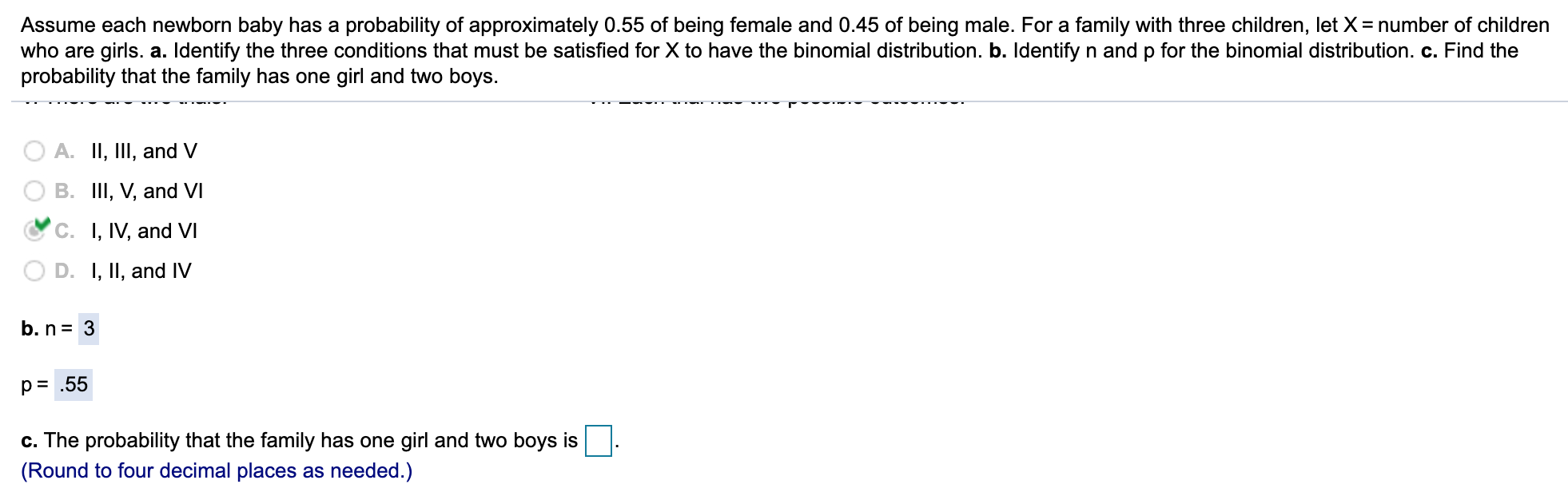 Assume each newborn baby has a probability of approximately 0.55 of being female and 0.45 of being male. For a family with three children, let )
who are girls. a. Identify the three conditions that must be satisfied for X to have the binomial distribution. b. Identify n and p for the binomial distribution. c. Find the
probability that the family has one girl and two boys.
= number of children
A. II, III, and V
B. III, V, and VI
C. I, IV, and VI
D. I, II, and V
b. n= 3
p = .55
c. The probability that the family has one girl and two boys is
(Round to four decimal places as needed.)
