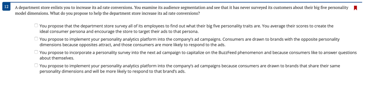 12
A department store enlists you to increase its ad rate conversions. You examine its audience segmentation and see that it has never surveyed its customers about their big five personality
model dimensions. What do you propose to help the department store increase its ad rate conversions?
You propose that the department store survey all of its employees to find out what their big five personality traits are. You average their scores to create the
ideal consumer persona and encourage the store to target their ads to that persona.
You propose to implement your personality analytics platform into the company's ad campaigns. Consumers are drawn to brands with the opposite personality
dimensions because opposites attract, and those consumers are more likely to respond to the ads.
You propose to incorporate a personality survey into the next ad campaign to capitalize on the BuzzFeed phenomenon and because consumers like to answer questions
about themselves.
You propose to implement your personality analytics platform into the company's ad campaigns because consumers are drawn to brands that share their same
personality dimensions and will be more likely to respond to that brand's ads.
0