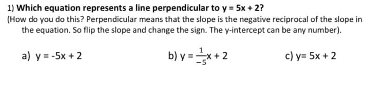 1) Which equation represents a line perpendicular to y = 5x + 2?
(How do you do this? Perpendicular means that the slope is the negative reciprocal of the slope in
the equation. So flip the slope and change the sign. The y-intercept can be any number).
a) y = -5x + 2
b) y =x + 2
c) y= 5x + 2
