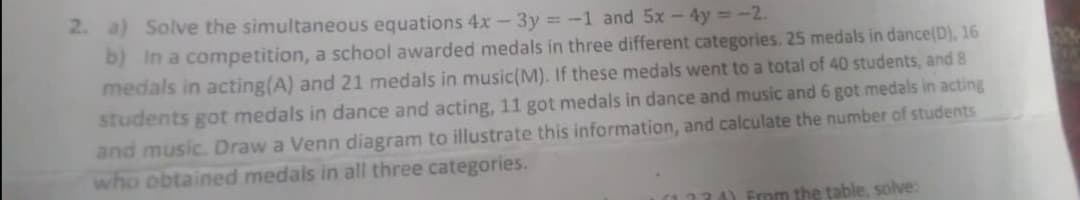 2. a) Solve the simultaneous equations 4x - 3y =-1 and 5x - 4y = -2.
b) in a competition, a school awarded medals in three different categories. 25 medals in dance(D), 16
medals in acting(A) and 21 medals in music(M). If these medals went to a total of 40 students, and 8
students got medals in dance and acting, 11 got medals in dance and music and 6 got medals in acting
and music. Draw a Venn diagram to illustrate this information, and calculate the number of students
who obtained medals in all three categories.
(1124) From the table, solve:
