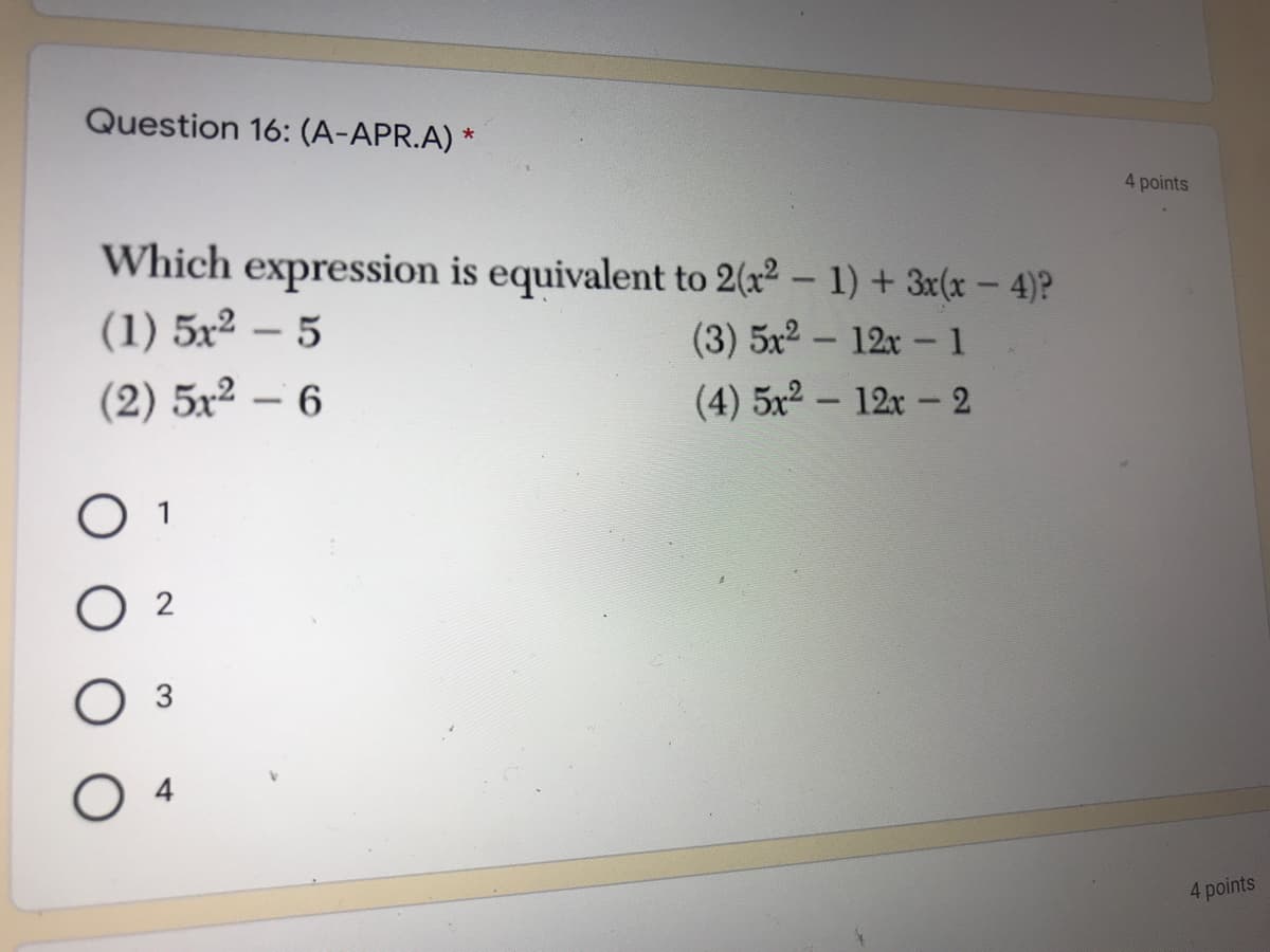 Question 16: (A-APR.A) *
4 points
Which expression is equivalent to 2(x² – 1) + 3x(x - 4)?
(1) 5x² – 5
(3) 5x2 - 12x -1
(2) 5x² – 6
(4) 5x2 – 12x - 2
O 1
O 4
4 points
