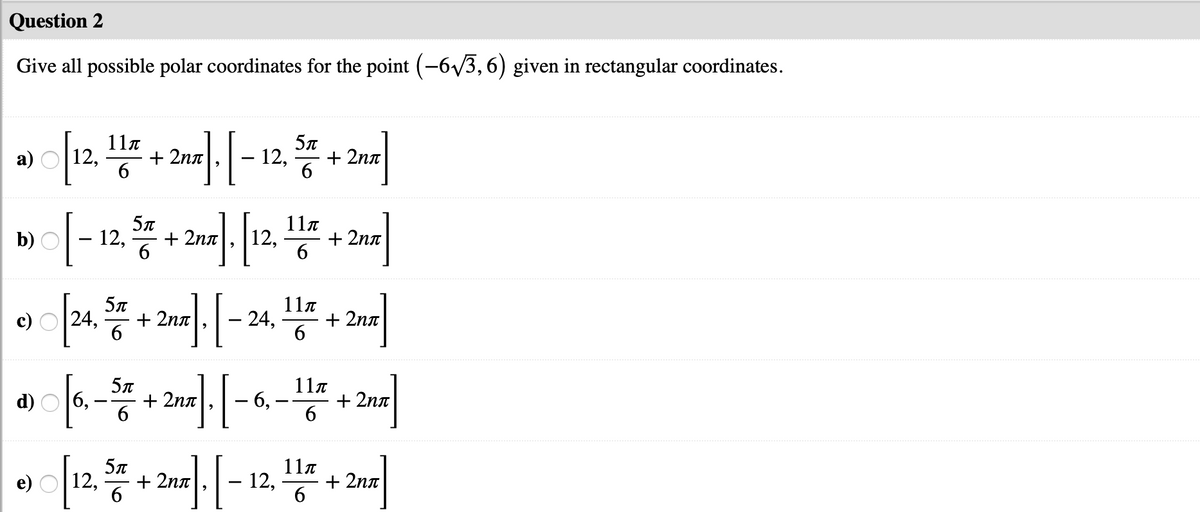 Question 2
Give all possible polar coordinates for the point (-6/3,6) given in rectangular coordinates.
11.
12,
+ 2nn
12,
+ 2nn
6
6
5л
11n
b) O
12,
+ 2nn
12,
+ 2nn
6
6.
+ 2nn
11a
24,
c)
24,
+ 2nn
-
6
o.
5л
11n
d)
+ 2nn
6
6,
+ 2nn
-
5л
11a
e)
12,
+ 2nn
12,
+ 2nn
