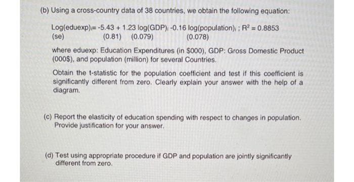 (b) Using a cross-country data of 38 countries, we obtain the following equation:
Log(eduexp)= -5.43 + 1.23 log(GDP), -0.16 log(population) ; R? = 0.8853
(se)
(0.81) (0.079)
(0.078)
where eduexp: Education Expenditures (in $000), GDP: Gross Domestic Product
(000$), and population (million) for several Countries.
Obtain the t-statistic for the population coefficient and test if this coefficient is
significantly different from zero. Clearly explain your answer with the help of a
diagram.
(c) Report the elasticity of education spending with respect to changes in population.
Provide justification for your answer.
(d) Test using appropriate procedure if GDP and population are jointly significantly
different from zero.
