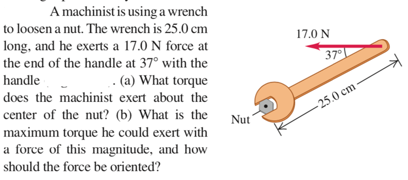 A machinist is using a wrench
to loosen a nut. The wrench is 25.0 cm
17.0 N
long, and he exerts a 17.0 N force at
the end of the handle at 37° with the
37°
handle
(a) What torque
does the machinist exert about the
center of the nut? (b) What is the
maximum torque he could exert with
- 25.0 cm
Nut
a force of this magnitude, and how
should the force be oriented?
