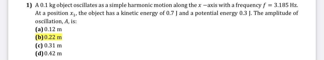 1) A 0.1 kg object oscillates as a simple harmonic motion along the x -axis with a frequency f = 3.185 Hz.
At a position x1, the object has a kinetic energy of 0.7 J and a potential energy 0.3 J. The amplitude of
oscillation, A, is:
(a) 0.12 m
(b) 0.22 m
(c) 0.31 m
(d) 0.42 m

