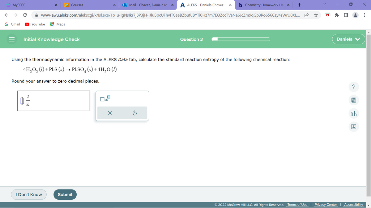 MyEPCC
←
→
G Gmail
Mail - Chavez, Daniela M. X A ALEKS - Daniela Chavez X bChemistry Homework Hel X
www-awu.aleks.com/alekscgi/x/Isl.exe/1o_u-IgNslkr7j8P3jH-IJluBpcUFhvlTCeeBZbufuBYTi0Hz7m7D3ZccTVaNa6JcZm9qGp3Ro656Czy4sWrUOXL... L
0 -=-/24
YouTube
K
X
= Initial Knowledge Check
Maps
I Don't Know
Courses
Using the thermodynamic information in the ALEKS Data tab, calculate the standard reaction entropy of the following chemical reaction:
4H₂O₂ (1) + PbS (s) → PbSO (s) + 4H₂O (1)
Round your answer to zero decimal places.
Submit
x10
X
X
Question 3
+
Daniela
00.
Ar
x
© 2022 McGraw Hill LLC. All Rights Reserved. Terms of Use | Privacy Center | Accessibility