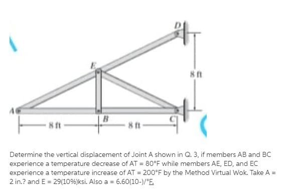 B
81
Determine the vertical displacement of Joint A shown in Q. 3, if members AB and BC
experience a temperature decrease of AT = 80°F while members AE, ED, and EC
experience a temperature increase of AT = 200°F by the Method Virtual Wok. Take A =
2 in.? and E = 29(10%)ksi. Also a = 6.60(10-)/°E.
