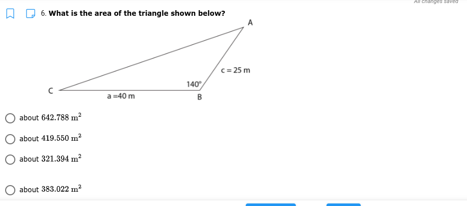 All changes saved
6. What is the area of the triangle shown below?
A
c = 25 m
140°
a =40 m
about 642.788 m2
about 419.550 m2
about 321.394 m?
about 383.022 m2
B.
