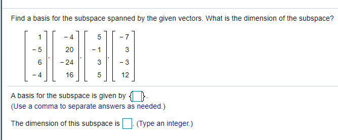 Find a basis for the subspace spanned by the given vectors. What is the dimension of the subspace?
1
- 4
- 7
20
- 1
3
- 24
3
- 3
4
16
12
A basis for the subspace is given by
(Use a comma to separate answers as needed.)
The dimension of this subspace is (Type an integer.)
