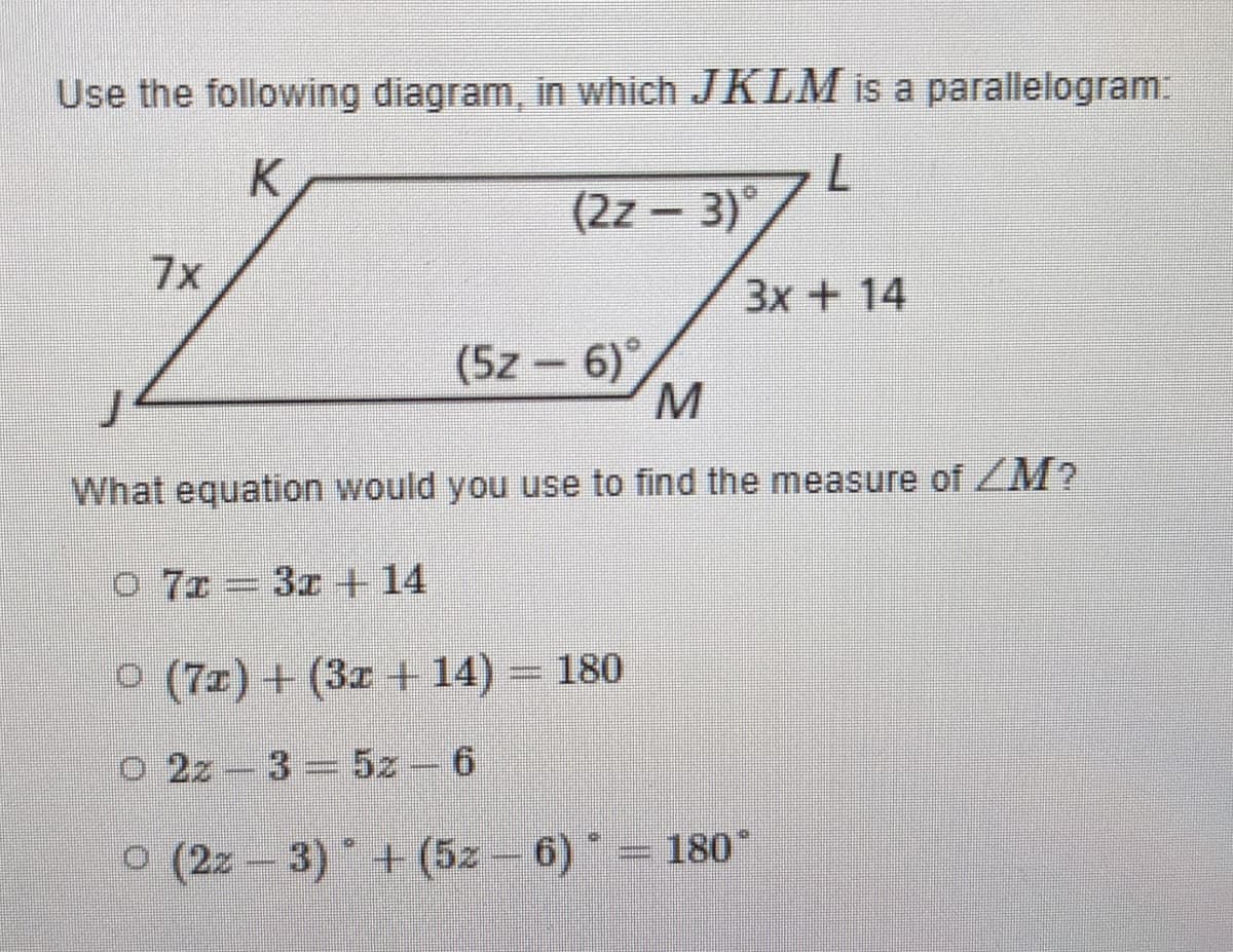 Use the following diagram, in which JKLM is a parallelogram:
(2z – 3)°
7x
3x+14
(5z - 6)°
What equation would you use to find the measure of ZM?
O 7z 3r +14
O (7z) + (3z + 14) = 180
o 2z 3 5z-6
o (2z - 3)+ (5z – 6) = 180°

