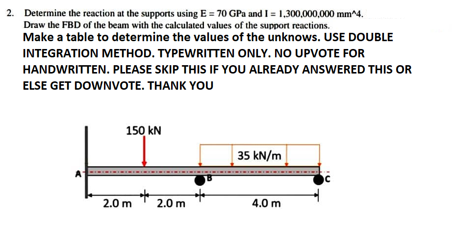 2. Determine the reaction at the supports using E= 70 GPa and I = 1,300,000,000 mm^4.
Draw the FBD of the beam with the calculated values of the support reactions.
Make a table to determine the values of the unknows. USE DOUBLE
INTEGRATION METHOD. TYPEWRITTEN ONLY. NO UPVOTE FOR
HANDWRITTEN. PLEASE SKIP THIS IF YOU ALREADY ANSWERED THIS OR
ELSE GET DOWNVOTE. THANK YOU
150 kN
35 kN/m
A
C
4.0 m
2.0 m
2.0 m
*