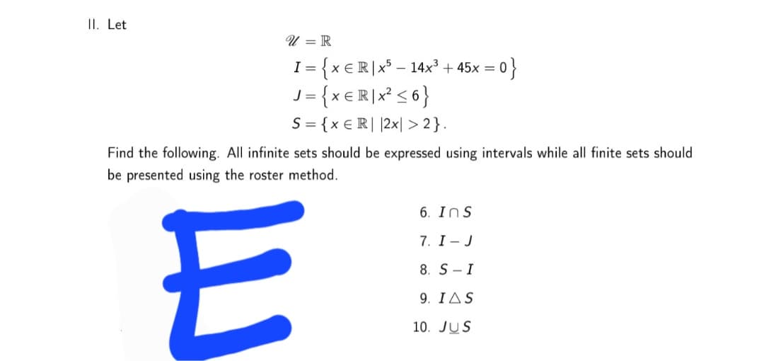 II. Let
U = R
= {x €R\x° – 14x² -
= {x€R]x* < 6}
S = {x € R| |2x| > 2}.
아}
+45x =
Find the following. All infinite sets should be expressed using intervals while all finite sets should
be presented using the roster method.
E
6. Ins
7. I- J
8. S- I
9. ΙΔS
10. JUS
