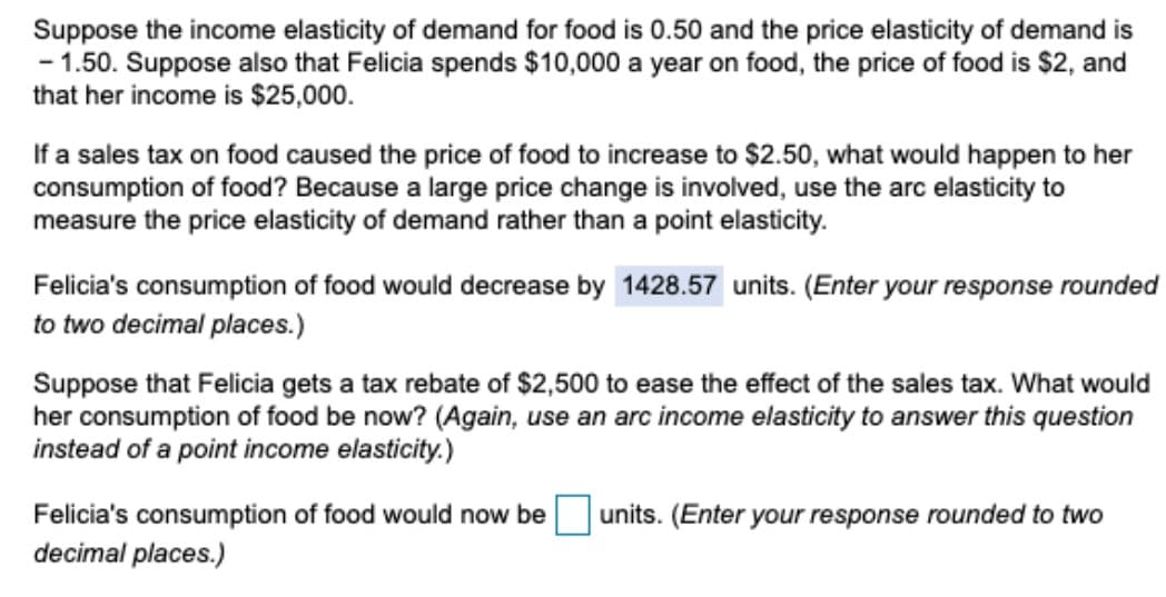 Suppose the income elasticity of demand for food is 0.50 and the price elasticity of demand is
- 1.50. Suppose also that Felicia spends $10,000 a year on food, the price of food is $2, and
that her income is $25,000.
If a sales tax on food caused the price of food to increase to $2.50, what would happen to her
consumption of food? Because a large price change is involved, use the arc elasticity to
measure the price elasticity of demand rather than a point elasticity.
Felicia's consumption of food would decrease by 1428.57 units. (Enter your response rounded
to two decimal places.)
Suppose that Felicia gets a tax rebate of $2,500 to ease the effect of the sales tax. What would
her consumption of food be now? (Again, use an arc income elasticity to answer this question
instead of a point income elasticity.)
Felicia's consumption of food would now
decimal places.)
units. (Enter your response rounded to two
