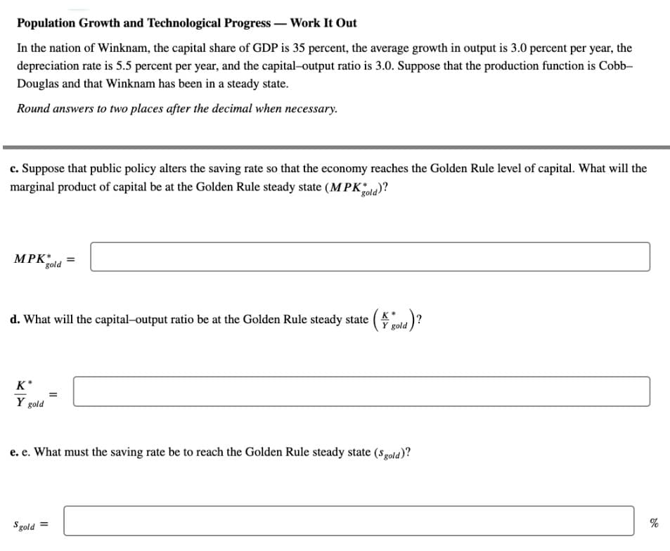 Population Growth and Technological Progress – Work It Out
In the nation of Winknam, the capital share of GDP is 35 percent, the average growth in output is 3.0 percent per year, the
depreciation rate is 5.5 percent per year, and the capital-output ratio is 3.0. Suppose that the production function is Cobb-
Douglas and that Winknam has been in a steady state.
Round answers to two places after the decimal when necessary.
c. Suppose that public policy alters the saving rate so that the economy reaches the Golden Rule level of capital. What will the
marginal product of capital be at the Golden Rule steady state (MPKola)?
MPK
gold
d. What will the capital-output ratio be at the Golden Rule steady state ( gold
K*
Y gold
e. e. What must the saving rate be to reach the Golden Rule steady state (sgold)?
%
Sgold =
